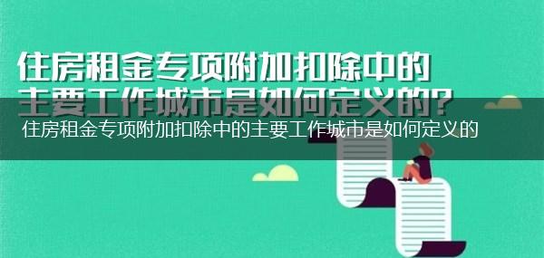 住房租金专项附加扣除中的主要工作城市是如何定义的,第1张